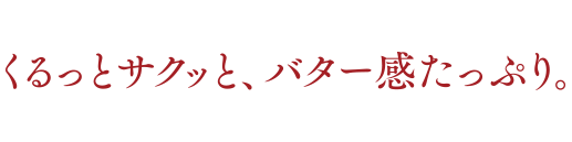 くるっとサクッと、バター感たっぷり。